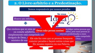 2. O Livre-arbítrio e a Predestinação.
Somos responsáveis por nossos pecados.
Que ensinou que se uma pessoa furta
ou comete adultério, ela
simplesmente está cumprindo um
desígnio de Deus, sendo, portanto,
ministro de sua providência.
Houve um reformador
Se essa
é correta
Não podemos julgar outras pessoas que
cometem delitos, pois essas pessoas já
estavam predestinadas a esses
comportamentos, pois estão cumprindo
a vontade de Deus.
Deus não pensa assim!
Ele não faz com que as pessoas busquem
cometer pecados e façam outras coisas que
Ele mesmo reprova em sua Palavra.
 