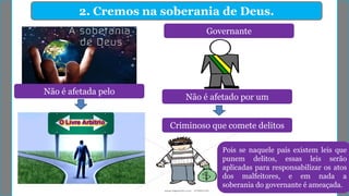 2. Cremos na soberania de Deus.
Não é afetada pelo
Governante
Não é afetado por um
Criminoso que comete delitos
Pois se naquele país existem leis que
punem delitos, essas leis serão
aplicadas para responsabilizar os atos
dos malfeitores, e em nada a
soberania do governante é ameaçada.
 