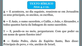 TEXTO BÍBLICO
Atos 4.1-12.
5 — E aconteceu, no dia seguinte, reunirem-se em Jerusalém
os seus principais, os anciãos, os escribas,
6 — E Anás, o sumo sacerdote, e Caifás, e João, e Alexandre, e
todos quantos havia da linhagem do sumo sacerdote.
7 — E, pondo-os no meio, perguntaram: Com que poder ou
em nome de quem fizestes isto?
8 — Então Pedro, cheio do Espírito Santo, lhes disse:
Principais do povo, e vós, anciãos de Israel,
 