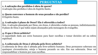 1. A salvação dos perdidos é obra de quem?
A salvação dos perdidos é obra do Espírito Santo.
2. Quem convence o homem de seus pecados e do perdão?
O Espírito Santo.
3. A salvação é plano de Deus? Ela é oferecida a todos?
Sim. A salvação planejada por Deus, em Jesus, é oferecida a todas as pessoas, indistintamente.
O plano de Deus é que todos sejam alcançados pela mensagem do evangelho.
4. O que é livre-arbítrio?
A capacidade dada aos seres humanos para fazer escolhas e tomar decisões até na esfera
espiritual.
5. A soberania de Deus é afetada pelo livre-arbítrio?
A soberania de Deus não é afetada pelo livre-arbítrio humano. Deus permanece soberano em
quaisquer circunstâncias, esteja o homem pecando ou não. Em sua soberania. Deus vai
responsabilizar o homem por suas escolhas.
PERGUNTAS
 