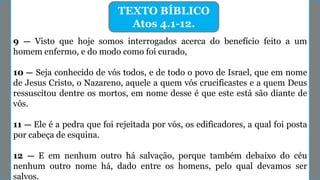 9 — Visto que hoje somos interrogados acerca do benefício feito a um
homem enfermo, e do modo como foi curado,
10 — Seja conhecido de vós todos, e de todo o povo de Israel, que em nome
de Jesus Cristo, o Nazareno, aquele a quem vós crucificastes e a quem Deus
ressuscitou dentre os mortos, em nome desse é que este está são diante de
vós.
11 — Ele é a pedra que foi rejeitada por vós, os edificadores, a qual foi posta
por cabeça de esquina.
12 — E em nenhum outro há salvação, porque também debaixo do céu
nenhum outro nome há, dado entre os homens, pelo qual devamos ser
salvos.
TEXTO BÍBLICO
Atos 4.1-12.
 