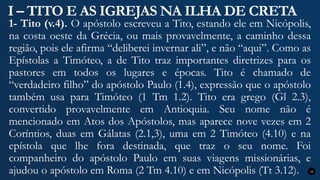I – TITO E AS IGREJAS NA ILHA DE CRETA
1- Tito (v.4). O apóstolo escreveu a Tito, estando ele em Nicópolis,
na costa oeste da Grécia, ou mais provavelmente, a caminho dessa
região, pois ele afirma “deliberei invernar ali”, e não “aqui”. Como as
Epístolas a Timóteo, a de Tito traz importantes diretrizes para os
pastores em todos os lugares e épocas. Tito é chamado de
“verdadeiro filho” do apóstolo Paulo (1.4), expressão que o apóstolo
também usa para Timóteo (1 Tm 1.2). Tito era grego (Gl 2.3),
convertido provavelmente em Antioquia. Seu nome não é
mencionado em Atos dos Apóstolos, mas aparece nove vezes em 2
Coríntios, duas em Gálatas (2.1,3), uma em 2 Timóteo (4.10) e na
epístola que lhe fora destinada, que traz o seu nome. Foi
companheiro do apóstolo Paulo em suas viagens missionárias, e
ajudou o apóstolo em Roma (2 Tm 4.10) e em Nicópolis (Tt 3.12). 12
 