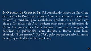 2- O pastor de Creta (v. 5). Foi constituído pastor da ilha Creta
pelo apóstolo Paulo para colocar “em boa ordem as coisas que
restam” e, também, para estabelecer presbíteros de cidade em
cidade. Os relatos de Atos omitem esse trecho do itinerário de
Paulo. Ele passou por Creta durante a sua quarta viagem, da
condição de prisioneiro com destino a Roma, num local
chamado “bons portos” (At 27.8), pelo que parece não foi nessa
ocasião que ele deixou Tito em Creta.
16
 