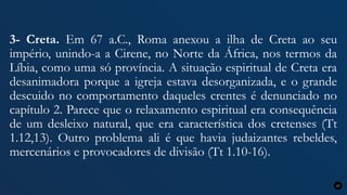 3- Creta. Em 67 a.C., Roma anexou a ilha de Creta ao seu
império, unindo-a a Cirene, no Norte da África, nos termos da
Líbia, como uma só província. A situação espiritual de Creta era
desanimadora porque a igreja estava desorganizada, e o grande
descuido no comportamento daqueles crentes é denunciado no
capítulo 2. Parece que o relaxamento espiritual era consequência
de um desleixo natural, que era característica dos cretenses (Tt
1.12,13). Outro problema ali é que havia judaizantes rebeldes,
mercenários e provocadores de divisão (Tt 1.10-16).
17
 