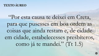 “Por esta causa te deixei em Creta,
para que pusesses em boa ordem as
coisas que ainda restam e, de cidade
em cidade, estabelecesses presbíteros,
como já te mandei.” (Tt 1.5)
TEXTO ÁUREO
2
 