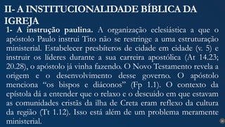 20
II- A INSTITUCIONALIDADE BÍBLICA DA
IGREJA
1- A instrução paulina. A organização eclesiástica a que o
apóstolo Paulo instrui Tito não se restringe a uma estruturação
ministerial. Estabelecer presbíteros de cidade em cidade (v. 5) e
instruir os líderes durante a sua carreira apostólica (At 14.23;
20.28), o apóstolo já vinha fazendo. O Novo Testamento revela a
origem e o desenvolvimento desse governo. O apóstolo
menciona “os bispos e diáconos” (Fp 1.1). O contexto da
epístola dá a entender que o relaxo e o descuido em que estavam
as comunidades cristãs da ilha de Creta eram reflexo da cultura
da região (Tt 1.12). Isso está além de um problema meramente
ministerial.
 