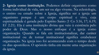 21
2- Igreja como instituição. Podemos definir organismo como
forma individual de vida, um ser ou algo vivente. Na eclesiologia,
o ensino ou estudo sobre a Igreja, significa ser a igreja um
organismo porque é um corpo espiritual e vivo, cuja
espiritualidade é gerada pelo Espírito Santo (1 Co 3.16, 17; 6.19;
Ef 2.21). Ela é uma instituição divina que veio à existência pelo
poder de Deus. Mas o nosso enfoque é a igreja como
organização. Quando se fala em institucionalizar, dar caráter
institucional ou de tornar institucional significa estabelecer
organização. Na igreja isso foi acontecendo com o tempo desde
os dias apostólicos. O apóstolo tinha em mente uma organização
da igreja.
 