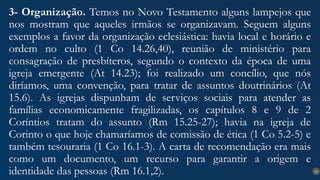 22
3- Organização. Temos no Novo Testamento alguns lampejos que
nos mostram que aqueles irmãos se organizavam. Seguem alguns
exemplos a favor da organização eclesiástica: havia local e horário e
ordem no culto (1 Co 14.26,40), reunião de ministério para
consagração de presbíteros, segundo o contexto da época de uma
igreja emergente (At 14.23); foi realizado um concílio, que nós
diríamos, uma convenção, para tratar de assuntos doutrinários (At
15.6). As igrejas dispunham de serviços sociais para atender as
famílias economicamente fragilizadas, os capítulos 8 e 9 de 2
Coríntios tratam do assunto (Rm 15.25-27); havia na igreja de
Corinto o que hoje chamaríamos de comissão de ética (1 Co 5.2-5) e
também tesouraria (1 Co 16.1-3). A carta de recomendação era mais
como um documento, um recurso para garantir a origem e
identidade das pessoas (Rm 16.1,2).
 