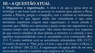 25
III – A QUESTÃO ATUAL
1- Organismo e organização. A ideia é de que a igreja deve se
restringir a um local onde as pessoas se reúnem para adorar a Deus,
estudar a Palavra, pregar o evangelho, orar e celebrar as ordenanças
eclesiásticas. O que alguns ainda não entenderam é que essas
atividades espirituais exigem uma organização. A nossa atitude é
mostrar que a Bíblia nos apresenta a igreja como um organismo e ao
mesmo tempo uma organização. Mas nunca devemos nos esquecer
de que somos cidadãos de duas pátrias, a terrestre e a celestial, e isso
significa responsabilidade com as autoridades civis constituídas (Rm
13.1-7) como também com as autoridades eclesiásticas (Hb 13.17).
O ensino de Jesus é: “Dai, pois, a César o que é de César e a Deus, o
que é de Deus” (Mt 22.21). A organização da igreja além de ser uma
necessidade natural é também uma exigência do Estado.
 