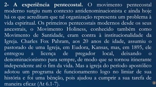 26
2- A experiência pentecostal. O movimento pentecostal
moderno surgiu num contexto antidenominacionista e ainda hoje
há os que acreditam que tal organização representa um problema à
vida espiritual. Os primeiros pentecostais modernos desde os seus
ancestrais, o Movimento Holiness, conhecido também como
Movimento de Santidade, eram contra à institucionalidade da
Igreja. Charles Fox Pahram, aos 20 anos de idade, assumiu o
pastorado de uma Igreja, em Eudora, Kansas, mas, em 1895, ele
entregou a licença de pregador local, deixando o
denominacionismo para sempre, de modo que se tornou itinerante
independente até o fim da vida. Mas a igreja do período apostólico
adotou um programa de funcionamento logo no limiar de sua
história e foi uma bênção, pois ajudou a cumprir a sua tarefa de
maneira eficaz (At 6.1-7).
 