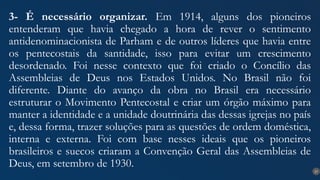 27
3- É necessário organizar. Em 1914, alguns dos pioneiros
entenderam que havia chegado a hora de rever o sentimento
antidenominacionista de Parham e de outros líderes que havia entre
os pentecostais da santidade, isso para evitar um crescimento
desordenado. Foi nesse contexto que foi criado o Concílio das
Assembleias de Deus nos Estados Unidos. No Brasil não foi
diferente. Diante do avanço da obra no Brasil era necessário
estruturar o Movimento Pentecostal e criar um órgão máximo para
manter a identidade e a unidade doutrinária das dessas igrejas no país
e, dessa forma, trazer soluções para as questões de ordem doméstica,
interna e externa. Foi com base nesses ideais que os pioneiros
brasileiros e suecos criaram a Convenção Geral das Assembleias de
Deus, em setembro de 1930.
 