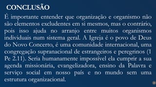 29
CONCLUSÃO
É importante entender que organização e organismo não
são elementos excludentes em si mesmos, mas o contrário,
pois isso ajuda no arranjo entre muitos organismos
individuais num sistema geral. A Igreja é o povo de Deus
do Novo Concerto, é uma comunidade internacional, uma
congregação supranacional de estrangeiros e peregrinos (1
Pe 2.11). Seria humanamente impossível ela cumprir a sua
agenda missionária, evangelizadora, ensino da Palavra e
serviço social em nosso país e no mundo sem uma
estrutura organizacional.
 