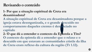 1- Por que a situação espiritual de Creta era
desanimadora?
A situação espiritual de Creta era desanimadora porque a
igreja estava desorganizada, e o grande descuido no
comportamento daqueles crentes é denunciado no
capítulo
2- O que dá a entender o contexto da Epístola a Tito?
O contexto da epístola dá a entender que o relaxo e o
descuido em que estavam as comunidades cristãs da ilha
de Creta eram reflexo da cultura da região (Tt 1.12).
Revisando o conteúdo
30
 