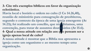 3- Cite três exemplos bíblicos em favor da organização
eclesiástica.
Havia local e horário e ordem no culto (1 Co 14.26,40),
reunião de ministério para consagração de presbíteros,
segundo o contexto da época de uma igreja emergente (At
14.23); foi realizado um concílio, que nós diríamos, uma
convenção, para tratar de assuntos doutrinários (At 15.6).
4- Qual a nossa atitude em relação aos que pensam ser a
igreja apenas local de culto?
A nossa atitude é mostrar que a Bíblia nos apresenta a
igreja como um organismo e ao mesmo tempo uma
organização.
31
 