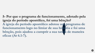 5- Por que o programa de funcionamento, adotado pela
igreja do período apostólico, foi uma bênção?
A igreja do período apostólico adotou um programa de
funcionamento logo no limiar de sua história e foi uma
bênção, pois ajudou a cumprir a sua tarefa de maneira
eficaz (At 6.1-7).
32
 