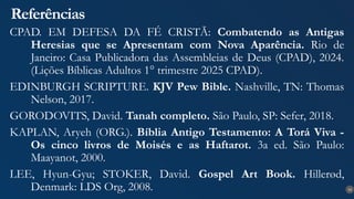 33
Referências
CPAD. EM DEFESA DA FÉ CRISTÃ: Combatendo as Antigas
Heresias que se Apresentam com Nova Aparência. Rio de
Janeiro: Casa Publicadora das Assembleias de Deus (CPAD), 2024.
(Lições Bíblicas Adultos 1° trimestre 2025 CPAD).
EDINBURGH SCRIPTURE. KJV Pew Bible. Nashville, TN: Thomas
Nelson, 2017.
GORODOVITS, David. Tanah completo. São Paulo, SP: Sefer, 2018.
KAPLAN, Aryeh (ORG.). Bíblia Antigo Testamento: A Torá Viva -
Os cinco livros de Moisés e as Haftarot. 3a ed. São Paulo:
Maayanot, 2000.
LEE, Hyun-Gyu; STOKER, David. Gospel Art Book. Hillerød,
Denmark: LDS Org, 2008.
 