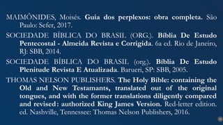 34
MAIMÔNIDES, Moisés. Guia dos perplexos: obra completa. São
Paulo: Sefer, 2017.
SOCIEDADE BÍBLICA DO BRASIL (ORG.). Bíblia De Estudo
Pentecostal - Almeida Revista e Corrigida. 6a ed. Rio de Janeiro,
RJ: SBB, 2014.
SOCIEDADE BÍBLICA DO BRASIL (org.). Bíblia De Estudo
Plenitude Revista E Atualizada. Barueri, SP: SBB, 2005.
THOMAS NELSON PUBLISHERS. The Holy Bible: containing the
Old and New Testamants, translated out of the original
tongues, and with the former translations diligently compared
and revised: authorized King James Version. Red-letter edition.
ed. Nashville, Tennessee: Thomas Nelson Publishers, 2016.
 