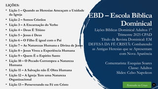 LIÇÕES:
• Lição 1 – Quando as Heresias Ameaçam a Unidade
da Igreja
• Lição 2 – Somos Cristãos
• Lição 3 – A Encarnação do Verbo
• Lição 4 – Deus É Triúno
• Lição 5 – Jesus é Deus
• Lição 6 – O Filho É igual com o Pai
• Lição 7 – As Naturezas Humana e Divina de Jesus
• Lição 8 – Jesus Viveu a Experiência Humana
• Lição 9 – Quem É o Espírito Santo
• Lição 10 – O Pecado Corrompeu a Natureza
Humana
• Lição 11 – A Salvação não É Obra Humana
• Lição 12 – A Igreja Tem uma Natureza
Organizacional
• Lição 13 – Perseverando na Fé em Cristo 35
EBD – Escola Bíblica
Dominical
Lições Bíblicas Dominical Adultos 1°
Trimestre 2025 CPAD
Título da Revista Dominical: EM
DEFESA DA FÉ CRISTÃ: Combatendo
as Antigas Heresias que se Apresentam
com Nova Aparência
Comentarista: Esequias Soares
Classe: Adultos
Slides: Celso Napoleon
Renovados na Graça
 