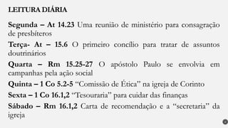 Segunda – At 14.23 Uma reunião de ministério para consagração
de presbíteros
Terça- At – 15.6 O primeiro concílio para tratar de assuntos
doutrinários
Quarta – Rm 15.25-27 O apóstolo Paulo se envolvia em
campanhas pela ação social
Quinta – 1 Co 5.2-5 “Comissão de Ética” na igreja de Corinto
Sexta – 1 Co 16.1,2 “Tesouraria” para cuidar das finanças
Sábado – Rm 16.1,2 Carta de recomendação e a “secretaria” da
igreja
LEITURA DIÁRIA
4
 