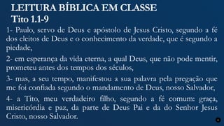 LEITURA BÍBLICA EM CLASSE
Tito 1.1-9
1- Paulo, servo de Deus e apóstolo de Jesus Cristo, segundo a fé
dos eleitos de Deus e o conhecimento da verdade, que é segundo a
piedade,
2- em esperança da vida eterna, a qual Deus, que não pode mentir,
prometeu antes dos tempos dos séculos,
3- mas, a seu tempo, manifestou a sua palavra pela pregação que
me foi confiada segundo o mandamento de Deus, nosso Salvador,
4- a Tito, meu verdadeiro filho, segundo a fé comum: graça,
misericórdia e paz, da parte de Deus Pai e da do Senhor Jesus
Cristo, nosso Salvador. 6
 