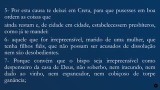 5- Por esta causa te deixei em Creta, para que pusesses em boa
ordem as coisas que
ainda restam e, de cidade em cidade, estabelecessem presbíteros,
como já te mandei:
6- aquele que for irrepreensível, marido de uma mulher, que
tenha filhos fiéis, que não possam ser acusados de dissolução
nem são desobedientes.
7- Porque convém que o bispo seja irrepreensível como
despenseiro da casa de Deus, não soberbo, nem iracundo, nem
dado ao vinho, nem espancador, nem cobiçoso de torpe
ganância;
7
 
