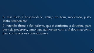 8- mas dado à hospitalidade, amigo do bem, moderado, justo,
santo, temperante,
9- retendo firme a fiel palavra, que é conforme a doutrina, para
que seja poderoso, tanto para admoestar com a sã doutrina como
para convencer os contradizentes.
8
 