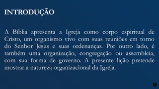 INTRODUÇÃO
A Bíblia apresenta a Igreja como corpo espiritual de
Cristo, um organismo vivo com suas reuniões em torno
do Senhor Jesus e suas ordenanças. Por outro lado, é
também uma organização, congregação ou assembleia,
com sua forma de governo. A presente lição pretende
mostrar a natureza organizacional da Igreja.
9
 