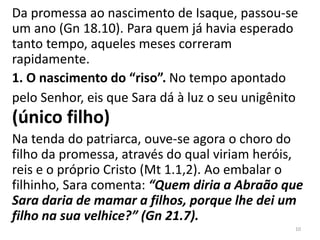 Da promessa ao nascimento de Isaque, passou-se
um ano (Gn 18.10). Para quem já havia esperado
tanto tempo, aqueles meses correram
rapidamente.
1. O nascimento do “riso”. No tempo apontado
pelo Senhor, eis que Sara dá à luz o seu unigênito
(único filho)
Na tenda do patriarca, ouve-se agora o choro do
filho da promessa, através do qual viriam heróis,
reis e o próprio Cristo (Mt 1.1,2). Ao embalar o
filhinho, Sara comenta: “Quem diria a Abraão que
Sara daria de mamar a filhos, porque lhe dei um
filho na sua velhice?” (Gn 21.7).
10
 