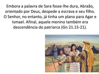 Embora a palavra de Sara fosse-lhe dura, Abraão,
orientado por Deus, despede a escrava e seu filho.
O Senhor, no entanto, já tinha um plano para Agar e
Ismael. Afinal, aquele menino também era
descendência do patriarca (Gn 21.15-21).
13
 