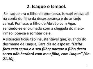 2. Isaque e Ismael.
Se Isaque era o filho da promessa, Ismael estava ali
na conta do filho da desesperança e do arranjo
carnal. Por isso, o filho de Abraão com Agar,
sentindo-se enciumado com a chegada do meio-
irmão, põe-se a zombar dele.
A situação ficou tão insustentável que, quando do
desmame de Isaque, Sara diz ao esposo: “Deita
fora esta serva e o seu filho; porque o filho desta
serva não herdará com meu filho, com Isaque” (Gn
21.10).
14
 