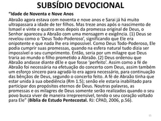 SUBSÍDIO DEVOCIONAL
“Idade de Noventa e Nove Anos
Abraão agora estava com noventa e nove anos e Sarai já há muito
ultrapassara a idade de ter filhos. Mas treze anos após o nascimento de
Ismael e vinte e quatro anos depois da promessa original de Deus, o
Senhor apareceu a Abraão com uma mensagem e exigência. (1) Deus se
revelou como o ‘Deus Todo-Poderoso’, significando que Ele era
onipotente e que nada lhe era impossível. Como Deus Todo-Poderoso, Ele
podia cumprir suas promessas, quando na esfera natural tudo dizia ser
impossível o seu cumprimento. Então, seria por um milagre que Deus
traria ao mundo o filho prometido a Abraão. (2) Deus ordenou que
Abraão andasse diante dEle e que fosse ‘perfeito’. Assim como a fé de
Abraão foi necessária na efetuação do concerto com Deus, assim também
um esforço sincero para agradá-lo era agora necessário, para continuação
das bênçãos de Deus, segundo o concerto feito. A fé de Abraão tinha que
estar unida à sua obediência (Rm 1.5); senão ele estaria inabilitado para
participar dos propósitos eternos de Deus. Noutras palavras, as
promessas e os milagres de Deus somente serão realizados quando o seu
povo busca viver de maneira irrepreensível, tendo o seu coração voltado
para Ele” (Bíblia de Estudo Pentecostal. RJ: CPAD, 2006, p.56).
15
 