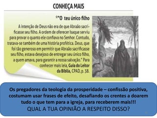 Os pregadores da teologia da prosperidade – confissão positiva,
costumam usar frases de efeito, desafiando os crentes a doarem
tudo o que tem para a igreja, para receberem mais!!!
QUAL A TUA OPINIÃO A RESPEITO DISSO? 16
 