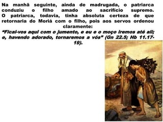 Na manhã seguinte, ainda de madrugada, o patriarca
conduziu o filho amado ao sacrifício supremo.
O patriarca, todavia, tinha absoluta certeza de que
retornaria do Moriá com o filho, pois aos servos ordenou
claramente:
“Ficai-vos aqui com o jumento, e eu e o moço iremos até ali;
e, havendo adorado, tornaremos a vós” (Gn 22.5; Hb 11.17-
19).
18
 