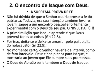 2. O encontro de Isaque com Deus.
• A SUPREMA PROVA DE FÉ
• Não há dúvida de que o Senhor queria provar a fé do
patriarca. Todavia, era sua intenção também levar o
jovem Isaque a um encontro pessoal e fortemente
experimental com o Deus de seu pai. O NIVEL DA FÉ!!!
• A primeira lição que Isaque aprende é que Deus
proverá todas as coisas (Gn 22.8).
• Por isso, deita-se e deixa-se amarrar pelo pai ao altar
do holocausto (Gn 22.9).
• No momento certo, o Senhor haveria de intervir, como
de fato interveio. Deus tinha planos para Isaque, e
mostraria ao jovem que Ele cumpre suas promessas.
• O Deus de Abraão seria também o Deus de Isaque.
•
19
 
