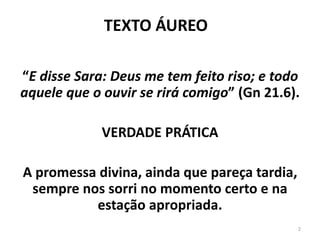 “E disse Sara: Deus me tem feito riso; e todo
aquele que o ouvir se rirá comigo” (Gn 21.6).
VERDADE PRÁTICA
A promessa divina, ainda que pareça tardia,
sempre nos sorri no momento certo e na
estação apropriada.
TEXTO ÁUREO
2
 