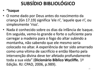 SUBSÍDIO BIBLIOLÓGICO
• “Isaque
• O nome dado por Deus antes do nascimento da
criança (Gn 17.19) significa ‘ele ri’, ‘aquele que ri’, ou
simplesmente ‘riso’.
• Nada é conhecido sobre os dias da infância de Isaque.
Em seguida, vemo-lo grande e forte o suficiente para
carregar a madeira para o fogo do altar subindo a
montanha, não sabendo que ele mesmo seria
colocado no altar. A experiência de ter sido amarrado
como uma vítima de sacrifício e então liberto pela
intervenção divina deve ter afetado profundamente
toda a sua vida” (Dicionário Bíblico Wycliffe. 1ª
Edição. RJ: CPAD, 2006, p.989).
20
 