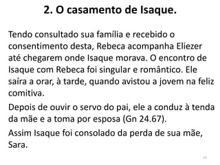2. O casamento de Isaque.
Tendo consultado sua família e recebido o
consentimento desta, Rebeca acompanha Eliezer
até chegarem onde Isaque morava. O encontro de
Isaque com Rebeca foi singular e romântico. Ele
saíra a orar, à tarde, quando avistou a jovem na feliz
comitiva.
Depois de ouvir o servo do pai, ele a conduz à tenda
da mãe e a toma por esposa (Gn 24.67).
Assim Isaque foi consolado da perda de sua mãe,
Sara.
22
 