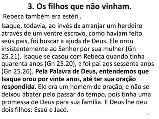 3. Os filhos que não vinham.
Rebeca também era estéril.
Isaque, todavia, ao invés de arranjar um herdeiro
através de um ventre escravo, como haviam feito
seus pais, foi buscar a ajuda de Deus. Ele orou
insistentemente ao Senhor por sua mulher (Gn
25.21). Isaque se casou com Rebeca quando tinha
quarenta anos (Gn 25.20), e foi pai aos sessenta anos
(Gn 25.26). Pela Palavra de Deus, entendemos que
Isaque orou por vinte anos, até ter sua oração
respondida. Ele era um homem de oração, e não se
deixou abater pelo passar do tempo, pois tinha uma
promessa de Deus para sua família. E Deus lhe deu
dois filhos: Esaú e Jacó. 23
 