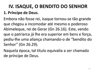 IV. ISAQUE, O BENDITO DO SENHOR
1. Príncipe de Deus.
Embora não fosse rei, Isaque tornou-se tão grande
que chegou a incomodar até mesmo o poderoso
Abimeleque, rei de Gerar (Gn 26.16). Este, vendo
que o patriarca já lhe era superior em bens e força,
pediu-lhe uma aliança chamando-o de “bendito do
Senhor” (Gn 26.29).
Naquela época, tal título equivalia a ser chamado
de príncipe de Deus.
24
 