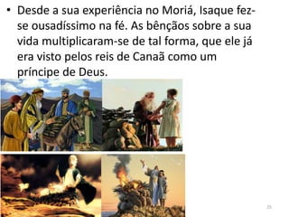 • Desde a sua experiência no Moriá, Isaque fez-
se ousadíssimo na fé. As bênçãos sobre a sua
vida multiplicaram-se de tal forma, que ele já
era visto pelos reis de Canaã como um
príncipe de Deus.
25
 