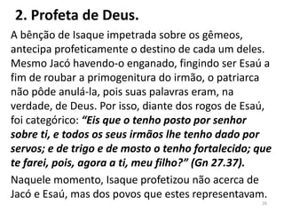 2. Profeta de Deus.
A bênção de Isaque impetrada sobre os gêmeos,
antecipa profeticamente o destino de cada um deles.
Mesmo Jacó havendo-o enganado, fingindo ser Esaú a
fim de roubar a primogenitura do irmão, o patriarca
não pôde anulá-la, pois suas palavras eram, na
verdade, de Deus. Por isso, diante dos rogos de Esaú,
foi categórico: “Eis que o tenho posto por senhor
sobre ti, e todos os seus irmãos lhe tenho dado por
servos; e de trigo e de mosto o tenho fortalecido; que
te farei, pois, agora a ti, meu filho?” (Gn 27.37).
Naquele momento, Isaque profetizou não acerca de
Jacó e Esaú, mas dos povos que estes representavam.
26
 