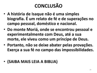 CONCLUSÃO
• A história de Isaque não é uma simples
biografia. É um relato de fé e de superações no
campo pessoal, doméstico e nacional.
• Do monte Moriá, onde se encontrou pessoal e
experimentalmente com Deus, até a sua
morte, ele viveu como um príncipe de Deus.
• Portanto, não se deixe abater pelas provações.
Exerça a sua fé no campo das impossibilidades.
• (SAIBA MAIS LEIA A BIBLIA)
28
 
