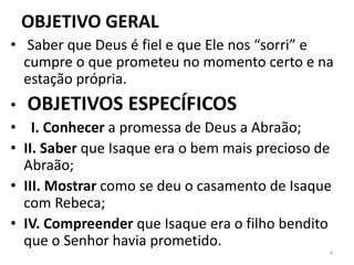 OBJETIVO GERAL
• Saber que Deus é fiel e que Ele nos “sorri” e
cumpre o que prometeu no momento certo e na
estação própria.
• OBJETIVOS ESPECÍFICOS
• I. Conhecer a promessa de Deus a Abraão;
• II. Saber que Isaque era o bem mais precioso de
Abraão;
• III. Mostrar como se deu o casamento de Isaque
com Rebeca;
• IV. Compreender que Isaque era o filho bendito
que o Senhor havia prometido.
4
 