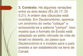 3. Contexto. Há algumas variações
entre os dois textos (Êx 20.17; Dt
5.21). A ordem das cláusulas está
invertida. Em Deuteronômio, aparece
um sinônimo do verbo "cobiçar" e
acrescenta-se a palavra "campo". Isso
mostra que o formato de Êxodo está
adaptado ao estilo nômade de vida de
Israel no deserto, ao passo que
Deuteronômio é o modelo para o país
prestes a ser estabelecido na terra de
Canaã.
 