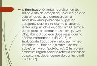  1. Significado. O verbo hebraico hamad
indica o ato de desejar aquilo que é gerado
pela emoção, que começa com a
impressão visual pela coisa ou pessoa
desejada. Tudo isso se resume a "desejar,
tentar adquirir, almejar, cobiçar". O termo é
usado para "encontrar prazer em" (Is 1.29;
53.2). Hamad aparece duas vezes aqui no
décimo mandamento (Êx 20.17). A
Septuaginta traduz pelo verbo epithymeo,
literalmente, "fixar desejo sobre"; de epi,
"sobre", e thymos, "paixão, ira". O termo em
ambas as línguas pode se referir a coisa boa
ou coisa má, dependendo do contexto (Mt
5.28; 13.17).
 