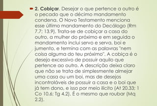  2. Cobiçar. Desejar o que pertence a outro é
o pecado que o décimo mandamento
condena. O Novo Testamento menciona
esse último mandamento do Decálogo (Rm
7.7; 13.9). Trata-se de cobiçar a casa do
outro, a mulher do próximo e em seguida o
mandamento inclui servo e serva, boi e
jumento, e termina com as palavras "nem
coisa alguma do teu próximo". A cobiça é o
desejo excessivo de possuir aquilo que
pertence ao outro. A descrição deixa claro
que não se trata de simplesmente almejar
uma casa ou um boi, mas de desejos
incontroláveis de possuir a casa e o boi que
já tem dono, e isso por meio ilícito (At 20.33; 1
Co 10.6; Tg 4.2). É o mesmo que roubar (Mq
2.2).
 