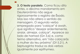 
3. O texto paralelo. Como ficou dito
antes, o décimo mandamento em
Deuteronômio não segue
rigorosamente o registro de Êxodo.
Mas isso não altera o sentido da
mensagem. O segundo verbo
empregado para "cobiçar" é awah,
que significa "desejar ardentemente,
ansiar, almejar, cobiçar". Aparece ao
lado de hamad (Gn 3.6) e, como
termo alternativo, em "não cobiçarás
a mulher do teu próximo" (Dt 5.21). A
Septuaginta traduz os dois verbos
igualmente por epithymeo.
 