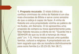 1. Proposta recusada. O relato bíblico do
confisco criminoso da vinha de Nabote é um dos
mais chocantes da Bíblia e serve como amostra
do que a cobiça é capaz de fazer. A vinha de
Nabote era uma propriedade vizinha ao palácio do
rei Acabe, em Samaria. O rei apresentou uma
proposta de compra ou troca aparentemente justa.
Mas Nabote recusou a oferta do rei: "Guarde-me o
SENHOR de que eu te dê a herança de meus
pais" (vv. 1-3). Havia nessa recusa uma questão
familiar, cultural e religiosa. A propriedade era um
bem sagrado que não se transferia definitivamente
para outra família (Lv 25.23-25; Nm 36.7).
 
