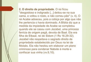 2. O direito de propriedade. O rei ficou
"desgostoso e indignado [...] deitou-se na sua
cama, e voltou o rosto, e não comeu pão" (v. 4). O
rei Acabe adoeceu, pois a cobiça por algo que não
lhe pertencia o havia dominado. A Bíblia diz que a
medida da impiedade de Acabe se completou
quando ele se casou com Jezabel, uma princesa
fenícia de origem pagã, devota de Baal. Ela era
filha de Etbaal, rei de Sidom (1 Rs 16.29-32).
Jezabel não respeitava o sagrado direito de
propriedade estabelecido por Deus na lei de
Moisés. Ela não hesitou em elaborar um plano
criminoso para condenar Nabote à morte e
confiscar sua vinha (vv.9,10).
 