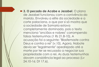  3. O pecado de Acabe e Jezabel. O plano
de Jezabel funcionou com a conivência do
marido. Envolveu a elite da sociedade e a
corte palaciana, o que por si só mostra que
a sociedade de Samaria estava
completamente dominada, pois o texto
menciona "anciãos e nobres" corrompendo
falsas testemunhas (1 Rs 21.8-10). A
acusação foi a seguinte: "Blasfemaste contra
Deus e contra o rei" (v.10). Agora, Nabote
devia ser "legalmente" apedrejado até a
morte por ter se recusado a negociar sua
propriedade com o rei. As duas testemunhas
davam consistência legal ao processo (Lv
24.10-16; Dt 17.6).
 